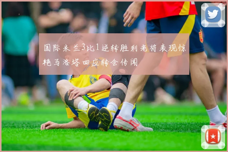 国际米兰3比1逆转胜利老将表现惊艳马洛塔回应转会传闻