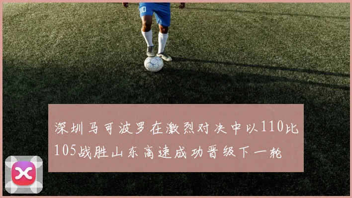 深圳马可波罗在激烈对决中以110比105战胜山东高速成功晋级下一轮