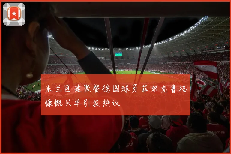 米兰团建聚餐德国球员菲尔克鲁格慷慨买单引发热议